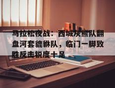 爱游戏体育-马拉松夜战：西城灰熊队翻盘河套貔貅队，临门一脚致胜反击锐度十足的简单介绍
